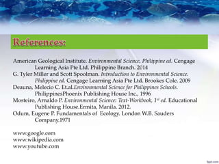 American Geological Institute. Environmental Science, Philippine ed. Cengage
Learning Asia Pte Ltd. Philippine Branch. 2014
G. Tyler Miller and Scott Spoolman. Introduction to Environmental Science.
Philippine ed. Cengage Learning Asia Pte Ltd. Brookes Cole. 2009
Deauna, Melecio C. Et.al.Environmental Science for Philippines Schools.
PhilippinesPhoenix Publishing House Inc., 1996
Mosteiro, Arnaldo P. Environmental Science: Text-Workbook, 1st ed. Educational
Publishing House.Ermita, Manila. 2012.
Odum, Eugene P. Fundamentals of Ecology. London W.B. Sauders
Company.1971
www.google.com
www.wikipedia.com
www.youtube.com
 