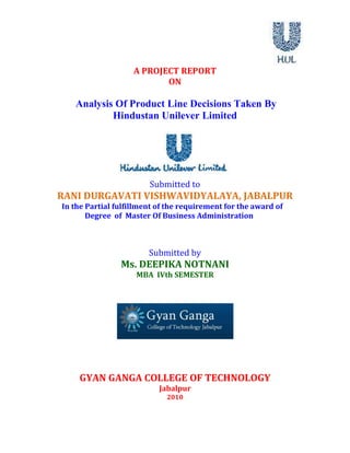 A PROJECT REPORT <br />ON<br />Analysis Of Product Line Decisions Taken By<br />Hindustan Unilever Limited<br />Submitted to<br />RANI DURGAVATI VISHWAVIDYALAYA, JABALPUR<br />In the Partial fulfillment of the requirement for the award of   <br />             Degree  of  Master Of Business Administration<br />Submitted by<br />Ms. DEEPIKA NOTNANI<br />MBA  IVth SEMESTER<br />GYAN GANGA COLLEGE OF TECHNOLOGY<br />Jabalpur<br />2010<br />DECLARATION<br />I declare that the whole information of this management training is to tally pure, true and based on organization site, place, customer information and website information.<br />I hereby declare that the training entitled Analysis Of Product Line Decisions Taken By Hindustan Unilever Limited has been completed and submitted by me and is original and is the outcome of my own efforts and the  guidance and suggestion received by Ms. Priyanka Khosla.<br />I further declare that the training is taken up for the requirement of M.B.A. IVth Semester.<br />Ms. Deepika Nontani<br />Date:MBA IVth semester<br />GYAN GANGA COLLEGE OF TECHNOLOGY<br />To whom it may concern<br />This is to certify that Ms. Deepika Nontani studying in MBA IVth semester in this institution has successfully completed the project titled Analysis Of Product Line Decisions Taken By Hindustan Unilever Limited.<br />This is being submitted in the partial fulfillment of the requirement for the award of degree of MBA from  RANI DURGAWATI VISHWAVIDAYALAYA, Jabalpur<br />  Director<br /> MBA Department<br />Gyan Ganga College of Technology<br />Certificate<br />This is to certify that Ms. Deepika Nontani studying in MBA IVth semester in this institute have successfully completed the project titled Analysis Of Product Line Decisions Taken By Hindustan Unilever Limited in the partial fulfillment of the requirement for the award of degree of  Master of Business Administration, Rani Durgavati Vishwavidyalaya, Jabalpur [M.P.].<br />It has not been submitted elsewhere for any other degree.<br />  DIRECTOR<br />MBA DEPARTMENT<br />ACKNOWLEDGEMENTS<br />It’s a pleasure, to dedicate this project to my parents and all those people who are involved and related to my education in some way or the other.<br />             It has been great pleasure working under the guidance of<br />Ms. Priyanka Khosla , Mr. Chandrashekhar Aronkar who truly in the sense of word has been a constant source of inspiration and encouragement and this project has been completed by the help of his valuable guidance and advises from beginning to the end of the project.<br />Lastly, thanks to the Gyan Ganga family for their constant support and help.<br />Ms. Deepika Nontani<br />CONTENTS<br />Executive Summary