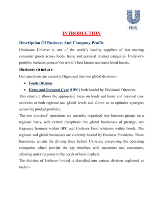  AnnexureEXECUTIVE SUMMARY<br />140970079375<br />HUL is India's largest Fast Moving Consumer Goods (FMCG) company. HLL's brands like Lifebuoy, Lux, Surf Excel, Rin, Wheel, Fair & Lovely, Pond's, Sunsilk, Clinic, Pepsodent, Close-up, Lakme, Brooke Bond, Kissan, Knorr-Annapurna, Kwality Wall's are household names across the country and span a host of categories, such as soaps, detergents, personal products, tea, coffee, branded staples, ice cream and culinary products. <br />This Study Is Undertaken To Analyse Of Product Line Decisions Taken By Hindustan Unilever Limited”.<br />Product lining is the marketing strategy of offering for sale several related products.<br />A group of products that are closely related because they function in a similar manner are sold to the same customer groups, are marked through the same types of outlets, or fall within given price range”. <br />A major product line decision involves product line length.<br />The number of items in the product line.<br />The line is too short if the manager can increase profits by adding items.<br />The line is too long if the manager can increase profits by dropping items.<br />Product line length is influenced by company objectives and resources.<br />OBJECTIVES OF RESEARCH <br />To Know about the Product line Decisions Taken by the Hindustan Unilever limited.<br />To Know about the various Products offered by the company.<br />To Know about the New Products introduced in the existing Product Line.<br />To know about various Products Pruned by the company from the existing Product Line.<br />To know about Different Strategy adopted by the company to flourish its Product line.<br />To know about Performance of Product line in an Indian market.<br />INTRODUCTION<br />Description Of Business And Company Profile.<br />Hindustan Unilever is one of the world’s leading suppliers of fast moving consumer goods across foods, home and personal product categories. Unilever’s portfolio includes some of the world’s best known and most loved brands.<br />Business structure<br />Our operations are currently Organized into two global divisions–<br />Foods Division