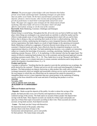 Abstract. The present paper acknowledges with same limitation that Indian
private sector banks and foreign bank’s marketing strategies are quite better
than our public sector banks. On the basis of performance parameters like
deposits, advances, interest income, other income and operating profits, the
growth in performance is much better in foreign banks and private sector
banks. The paper also suggests some strategies for the enhancement of bank
marketing. Only those banks will survive in the future which will adopt
effective and realistic strategy to win the trust of the customer.
Keywords: Bank Marketing, Customer, Challenges and Strategies
Introduction
Human being is a social being. Throughout the life, all we do is try our best to fulfill our needs. The
place where things are exchanged or say mutual needs are satisfied, is called the market and the
efforts to make people aware of your offerings encouraging them to deal with you and let them
believe that in doing so, they are satisfying their needs at its best is called marketing. After the
banking sector reforms, marketing has developed as a more integrated function within financial
service organizations like banks largely as a result of rapid changes in the operating environment.
Banks Marketing is defined as a aggregate of function directed at providing service to satisfy
customer‟s financial needs and wants, more effectively than the competition keeping in view the
organizational objective of the bank. The bank marketing has become a very complex yet interesting
subject as it requires the knowledge of economics, sociology, psychology, banking and also core
marketing concept (Sasanee, M.K. p. 5). In marketing, it is the customer who has the upper hand. The
mantra of effective marketing bank products lies in the systematic and professional approach towards
satisfying customers needs (Ojha, V.K. p. 19). Thus, banks have to set up “Research and Market
Intelligence” wings so as to remain innovative to ensure customer satisfaction and to keep abreast of
market development (Ananthakrishnan, G. p. 9).
Product and Service
A product is defined as “Anything that has the capacity to provide the satisfaction use or perhaps, the
profit desired by the customer”. Product and service are the words used interchangeably in banking
parlance. The bank products are deposit, borrowing or other product like credit card or foreign
exchange transaction which are tangible and measurable whereas service can be such products plus
the way/manner in which they are offered that can be expressed but cannot be measured i.e.
intangibles.Better service is more important than just a good product in the marketing of banking
service, so the focus should be on the want and need of satisfying that product or service.
JMIJMR
November, 2010
©JM ACADEMY ISSN 2229-4562
JM ACADEMY OF IT & MANAGEMENT
36
Different Products and Services
· Deposits – Banks accept the deposits of the public. In order to attract the savings of the
people, the bank provides every sort of facility and inspiration to them and collects the
scattered savings of the society. The bank opens an account of those people who deposit their
savings with the bank. These deposit accounts can mainly be of three types and people can
open any of these three types of accounts according to their wish. These accounts are current
account, saving bank account, fixed deposit account.
· Loans – The bank just don‟t keep with themselves
the deposited amount of the people, rather they
advance them in the form of loans to the
businessman and entrepreneurs, just to earn profits
for their partners. The loanee keeps some gold,
 