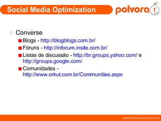 Social Media Optimization Converse Blogs -  http://blogblogs.com.br/ Fóruns -  http://inforum.insite.com.br/ Listas de discussão -  http://br.groups.yahoo.com/  e  http://groups.google.com/ Comunidades -  http://www.orkut.com.br/Communities.aspx 