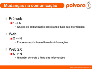 Mudanças na comunicação Pré web 1 -> N Grupos de comunicação controlam o fluxo das informações Web X -> N Empresas controlam o fluxo das informações Web 2.0 N -> N Ninguém controla o fluxo das informações 