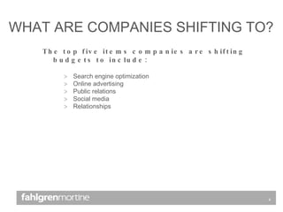 The top five items companies are shifting budgets to include: Search engine optimization Online advertising Public relations Social media Relationships WHAT ARE COMPANIES SHIFTING TO? 