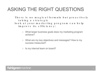 There is no magical formula but proactively taking a strategic  look at your marketing program can help improve its efficiency: What larger business goals does my marketing program achieve? What are my key objectives and messages? How is my success measured? Is my internal team on board? ASKING THE RIGHT QUESTIONS 