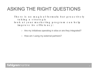 There is no magical formula but proactively taking a strategic  look at your marketing program can help improve its efficiency: Are my initiatives operating in silos or are they integrated? How am I using my external partners? ASKING THE RIGHT QUESTIONS 