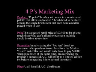 4 P’s Marketing Mix
Product “Pop Art” brushes set comes in a semi-round
palette that allows individual 5 brush head to be stored
around the single brush stem that each head could be
placed when in use.

PriceThe suggested retail price of $75.00 to be able to
reach those who can’t afford to purchase multiple
single brushes at one time.

Promotion In purchasing the “Pop Art” brush set
consumer who purchase two colors from the Modern
“Glam” Art collection would only have to pay $60.00
when purchased at the same time. In overseeing the
product’s success M.A.C. will offer as a limited edition
set before integrating it into normal inventory.

PlaceAt all local M.A.C. distributors
 