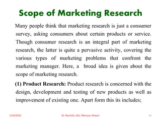 Scope of Marketing Research
Many people think that marketing research is just a consumer
survey, asking consumers about certain products or service.
Though consumer research is an integral part of marketing
research, the latter is quite a pervasive activity, covering the
various types of marketing problems that confront the
marketing manager. Here, a broad idea is given about the
scope of marketing research.
(1) Product Research: Product research is concerned with the
design, development and testing of new products as well as
improvement of existing one. Apart form this its includes;
5/16/2021 10
Dr. Ravindra, IGU, Meerpur, Rewari
 