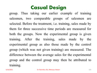 Casual Design
group. Thus taking our earlier example of training
salesmen, two comparable groups of salesmen are
selected. Before the treatment, i.e. training, sales made by
them for three successive time periods are measured for
both the groups. Now the experimental group is given
training. After the training, sales made by the
experimental group as also those made by the control
group (which was not given training) are measured. The
difference between the average sales for the experimental
group and the control group may then be attributed to
training.
5/16/2021 Dr. Ravindra, IGU, Meerpur, Rewari 103
 