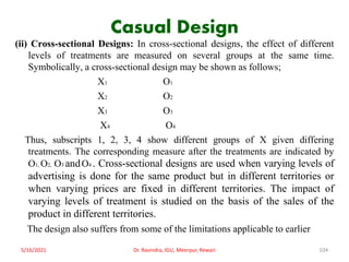 Casual Design
(ii) Cross-sectional Designs: In cross-sectional designs, the effect of different
levels of treatments are measured on several groups at the same time.
Symbolically, a cross-sectional design may be shown as follows;
X1 O1
X2 O2
X3 O3
X4 O4
Thus, subscripts 1, 2, 3, 4 show different groups of X given differing
treatments. The corresponding measure after the treatments are indicated by
O1, O2, O3 andO4 . Cross-sectional designs are used when varying levels of
advertising is done for the same product but in different territories or
when varying prices are fixed in different territories. The impact of
varying levels of treatment is studied on the basis of the sales of the
product in different territories.
The design also suffers from some of the limitations applicable to earlier
5/16/2021 Dr. Ravindra, IGU, Meerpur, Rewari 104
 