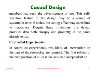 Casual Design
members had seen the advertisement or not. This self-
selection feature of the design may be a source of
systematic error. Besides, the testing effect may contribute
to inaccuracy. Despite these limitations, this design
provides data both cheaply and promptly if the panel
already exists.
Controlled Experiments
In controlled experiments, two kinds of intervention on
the part of the researcher are required. The first related to
the manipulation of at least one assumed independent or
5/16/2021 Dr. Ravindra, IGU, Meerpur, Rewari 107
 