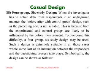 Casual Design
(iii) Four-group, Six-study Design: When the investigator
has to obtain data from respondents in an undisguised
manner, the ‘before-after with control group’ design, such
as the preceding one, is not suitable. This is because both
the experimental and control groups are likely to be
influenced by the before measurement. To overcome this
difficulty, a four group, six-study design may be used.
Such a design is extremely suitable in all those cases
where some sort of an interaction between the respondent
and the questioning process take place. Symbolically, the
design can be shown as follows:
5/16/2021 Dr. Ravindra, IGU, Meerpur, Rewari 112
 