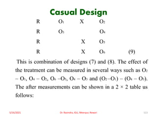 Casual Design
R O1 X O2
R O3 O4
R X O5
R X O6 (9)
This is combination of designs (7) and (8). The effect of
the treatment can be measured in several ways such as O2
– O1, O4 – O2, O6 –O5, O4 – O3 and (O2 –O1) – (O4 – O3).
The after measurements can be shown in a 2 × 2 table us
follows:
5/16/2021 Dr. Ravindra, IGU, Meerpur, Rewari 113
 