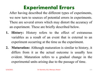 Experimental Errors
After having described the different types of experiments,
we now turn to sources of potential errors in experiments.
There are several errors which may distort the accuracy of
an experiment. These are briefly described below.
1. History: History refers to the effect of extraneous
variables as a result of an event that is external to an
experiment occurring at the time as the experiment.
2. Maturation: Although maturation is similar to history, it
differs from it as the actual outcome is usually less
evident. Maturation refers to a gradual change in the
experimental units arising due to the passage of time.
5/16/2021 Dr. Ravindra, IGU, Meerpur, Rewari 115
 