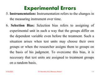 Experimental Errors
5. Instrumentation: Instrumentation refers to the changes in
the measuring instrument over time.
6. Selection Bias: Selection bias refers to assigning of
experimental unit in such a way that the groups differ on
the dependent variable even before the treatment. Such a
situation arises when test units may choose their own
groups or when the researcher assigns them to groups on
the basis of his judgment. To overcome this bias, it is
necessary that test units are assigned to treatment groups
on a random basis.
5/16/2021 Dr. Ravindra, IGU, Meerpur, Rewari 118
 