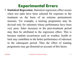 Experimental Errors
7. Statistical Regression: Statistical regression effect occurs
when test units have been selected for exposure to the
treatment on the basis of an extreme pretreatment
measure. For example, a training programme may be
devised only for salesmen whose performance have been
very poor. Sales increases in the post-treatment period
may then be attributed to the regression effect. This is
because random occurrences such as weather, health or
luck may contribute to the better performance of salesmen
in the subsequent period. Thus the effect of training
programme may get distorted on account of this factor.
5/16/2021 Dr. Ravindra, IGU, Meerpur, Rewari 119
 