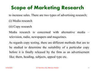 Scope of Marketing Research
to increase sales. There are two types of advertising research;
(i) Media research
(ii) Copy research
Media research is concerned with alternative media –
television, radio, newspapers and magazines.
As regards copy testing, there are different methods that are to
be studied to determine the suitability of a particular copy
before it is finally released by the firm as an advertisement
like; them, heading, subjects, appeal type etc.
5/16/2021 14
Dr. Ravindra, IGU, Meerpur, Rewari
 