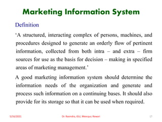 Marketing Information System
Definition
‘A structured, interacting complex of persons, machines, and
procedures designed to generate an orderly flow of pertinent
information, collected from both intra – and extra – firm
sources for use as the basis for decision – making in specified
areas of marketing management.’
A good marketing information system should determine the
information needs of the organization and generate and
process such information on a continuing bases. It should also
provide for its storage so that it can be used when required.
5/16/2021 Dr. Ravindra, IGU, Meerpur, Rewari 17
 