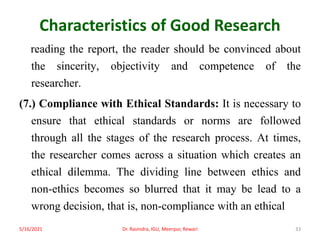 Characteristics of Good Research
reading the report, the reader should be convinced about
the sincerity, objectivity and competence of the
researcher.
(7.) Compliance with Ethical Standards: It is necessary to
ensure that ethical standards or norms are followed
through all the stages of the research process. At times,
the researcher comes across a situation which creates an
ethical dilemma. The dividing line between ethics and
non-ethics becomes so blurred that it may be lead to a
wrong decision, that is, non-compliance with an ethical
5/16/2021 Dr. Ravindra, IGU, Meerpur, Rewari 33
 