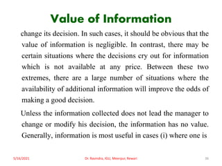 Value of Information
change its decision. In such cases, it should be obvious that the
value of information is negligible. In contrast, there may be
certain situations where the decisions cry out for information
which is not available at any price. Between these two
extremes, there are a large number of situations where the
availability of additional information will improve the odds of
making a good decision.
Unless the information collected does not lead the manager to
change or modify his decision, the information has no value.
Generally, information is most useful in cases (i) where one is
5/16/2021 Dr. Ravindra, IGU, Meerpur, Rewari 36
 