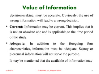 Value of Information
decision-making, must be accurate. Obviously, the use of
wrong information will lead to a wrong decision.
• Current: Information may be current. This implies that it
is not an obsolete one and is applicable to the time period
of the study.
• Adequate: In addition to the foregoing four
characteristics, information must be adequate. Scanty or
piecemeal information will not serve the purpose.
It may be mentioned that the available of information may
5/16/2021 Dr. Ravindra, IGU, Meerpur, Rewari 38
 