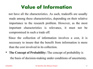 Value of Information
not have all the characteristics. As such, tradeoffs are usually
made among these characteristics, depending on their relative
importance to the research problem. However, as the most
important characteristics is relevance, it must not be
compromised in such a trade off.
Since the collection of information involves a cost, it is
necessary to insure that the benefit from information is more
than the cost involved in its collection.
• The Concept of Probability: The concept of probability is
the basis of decision-making under conditions of uncertainty.
5/16/2021 Dr. Ravindra, IGU, Meerpur, Rewari 39
 