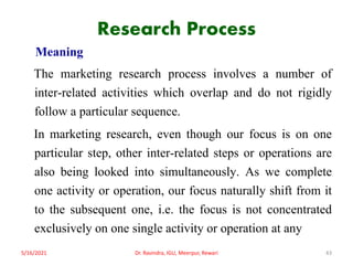 Research Process
Meaning
The marketing research process involves a number of
inter-related activities which overlap and do not rigidly
follow a particular sequence.
In marketing research, even though our focus is on one
particular step, other inter-related steps or operations are
also being looked into simultaneously. As we complete
one activity or operation, our focus naturally shift from it
to the subsequent one, i.e. the focus is not concentrated
exclusively on one single activity or operation at any
5/16/2021 Dr. Ravindra, IGU, Meerpur, Rewari 43
 