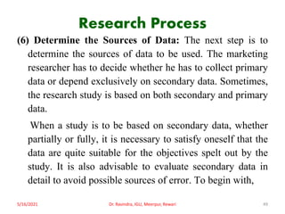 Research Process
(6) Determine the Sources of Data: The next step is to
determine the sources of data to be used. The marketing
researcher has to decide whether he has to collect primary
data or depend exclusively on secondary data. Sometimes,
the research study is based on both secondary and primary
data.
When a study is to be based on secondary data, whether
partially or fully, it is necessary to satisfy oneself that the
data are quite suitable for the objectives spelt out by the
study. It is also advisable to evaluate secondary data in
detail to avoid possible sources of error. To begin with,
5/16/2021 Dr. Ravindra, IGU, Meerpur, Rewari 49
 