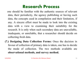 Research Process
one should be familiar with the authentic sources of relevant
data, their periodicity, the agency publishing or having such
data, the concepts used in compilation and their limitation, if
any. A sincere effort must be made to look into the existing
data with a view to examining their suitability for the
research. It is only when such secondary data are unavailable,
inadequate, or unreliable, that a researcher should decide on
collecting fresh data.
(7.) Designing Data Collection Forms: Once the decision in
favour of collection of primary data is taken, one has to decide
the mode of collection. The two methods available are
observational methods, and survey method.
5/16/2021 Dr. Ravindra, IGU, Meerpur, Rewari 50
 