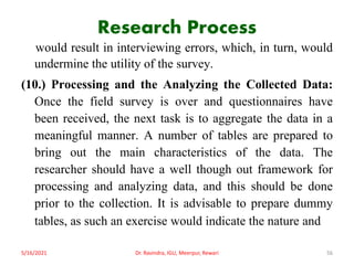 Research Process
would result in interviewing errors, which, in turn, would
undermine the utility of the survey.
(10.) Processing and the Analyzing the Collected Data:
Once the field survey is over and questionnaires have
been received, the next task is to aggregate the data in a
meaningful manner. A number of tables are prepared to
bring out the main characteristics of the data. The
researcher should have a well though out framework for
processing and analyzing data, and this should be done
prior to the collection. It is advisable to prepare dummy
tables, as such an exercise would indicate the nature and
5/16/2021 Dr. Ravindra, IGU, Meerpur, Rewari 56
 