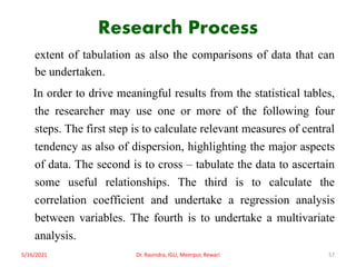 Research Process
extent of tabulation as also the comparisons of data that can
be undertaken.
In order to drive meaningful results from the statistical tables,
the researcher may use one or more of the following four
steps. The first step is to calculate relevant measures of central
tendency as also of dispersion, highlighting the major aspects
of data. The second is to cross – tabulate the data to ascertain
some useful relationships. The third is to calculate the
correlation coefficient and undertake a regression analysis
between variables. The fourth is to undertake a multivariate
analysis.
5/16/2021 Dr. Ravindra, IGU, Meerpur, Rewari 57
 