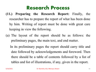 Research Process
(11.) Preparing the Research Report: Finally, the
researcher has to prepare the report of what has been done
by him. Writing of report must be done with great care
keeping in view the following.
(a) The layout of the report should be as follows: the
preliminary pages, the main text, and end matter.
In its preliminary pages the report should carry title and
date followed by acknowledgements and foreword. Then
there should be a table of contents followed by a list of
tables and list of illustrations, if any, given in the report.
5/16/2021 Dr. Ravindra, IGU, Meerpur, Rewari 58
 