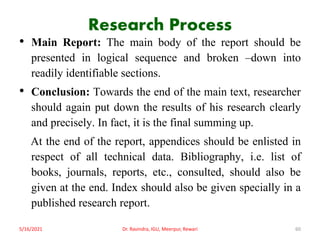 Research Process
• Main Report: The main body of the report should be
presented in logical sequence and broken –down into
readily identifiable sections.
• Conclusion: Towards the end of the main text, researcher
should again put down the results of his research clearly
and precisely. In fact, it is the final summing up.
At the end of the report, appendices should be enlisted in
respect of all technical data. Bibliography, i.e. list of
books, journals, reports, etc., consulted, should also be
given at the end. Index should also be given specially in a
published research report.
5/16/2021 Dr. Ravindra, IGU, Meerpur, Rewari 60
 