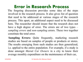 Error in Research Process
The forgoing discussion provides some idea of the steps
involved in the research process. It also gives list of question
that need to be addressed at various stages of the research
process. This apart, an additional aspect need to be discussed
here. The researcher should insure that the research does not
have a high degree of error. The errors are of two types –
sampling errors and non-sampling errors. These two together
constitute the total error.
Sampling Errors: Quite frequently, marketing research
studies are based on samples of people or products or stores.
The results emerging from such studies are then generalized,
i.e. applied to the entire population. For example, if a study is
done amongst Maruti Car Owners in a city to know their
average monthly expenditure on the maintenance of their car,
5/16/2021 Dr. Ravindra, IGU, Meerpur, Rewari 62
 