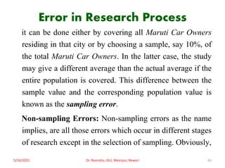 Error in Research Process
it can be done either by covering all Maruti Car Owners
residing in that city or by choosing a sample, say 10%, of
the total Maruti Car Owners. In the latter case, the study
may give a different average than the actual average if the
entire population is covered. This difference between the
sample value and the corresponding population value is
known as the sampling error.
Non-sampling Errors: Non-sampling errors as the name
implies, are all those errors which occur in different stages
of research except in the selection of sampling. Obviously,
5/16/2021 Dr. Ravindra, IGU, Meerpur, Rewari 63
 