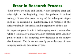 Error in Research Process
these errors are many and varied. A non-sampling error can
arise right at the beginning when the problem is defined
wrongly. It can also occur in any of the subsequent stages
such as in designing a questionnaire, non-response of the
questionnaire, in the analysis and interpretation of data, etc.
An important point to note is that sampling error is measurable
while it is not easy to measure a non-sampling error. Another
point to note is that sampling error decreases as the sample
size increases. This is not necessarily so in the case of non-
sampling error. As the chance of non-
5/16/2021 Dr. Ravindra, IGU, Meerpur, Rewari 64
 