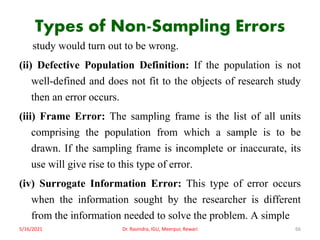 Types of Non-Sampling Errors
study would turn out to be wrong.
(ii) Defective Population Definition: If the population is not
well-defined and does not fit to the objects of research study
then an error occurs.
(iii) Frame Error: The sampling frame is the list of all units
comprising the population from which a sample is to be
drawn. If the sampling frame is incomplete or inaccurate, its
use will give rise to this type of error.
(iv) Surrogate Information Error: This type of error occurs
when the information sought by the researcher is different
from the information needed to solve the problem. A simple
5/16/2021 Dr. Ravindra, IGU, Meerpur, Rewari 66
 