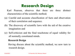 Research Design
Karl Pearson, observes that there are three distinct
characteristics of the scientific method;
(a) Careful and accurate classification of facts and observation
of their correlation and sequence.
(b) The discovery of scientific laws with the aid of the creative
imagination and
(c) Self-criticism and the final touchstone of equal validity for
all normally constituted minds.
Research Design
Having discuss about the scientific method, we now turn to
research design.
5/16/2021 Dr. Ravindra, IGU, Meerpur, Rewari 73
 