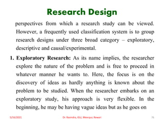 Research Design
perspectives from which a research study can be viewed.
However, a frequently used classification system is to group
research designs under three broad category – exploratory,
descriptive and causal/experimental.
1. Exploratory Research: As its name implies, the researcher
explore the nature of the problem and is free to proceed in
whatever manner he wants to. Here, the focus is on the
discovery of ideas as hardly anything is known about the
problem to be studied. When the researcher embarks on an
exploratory study, his approach is very flexible. In the
beginning, he may be having vague ideas but as he goes on
5/16/2021 Dr. Ravindra, IGU, Meerpur, Rewari 76
 