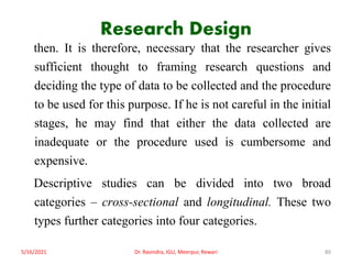 Research Design
then. It is therefore, necessary that the researcher gives
sufficient thought to framing research questions and
deciding the type of data to be collected and the procedure
to be used for this purpose. If he is not careful in the initial
stages, he may find that either the data collected are
inadequate or the procedure used is cumbersome and
expensive.
Descriptive studies can be divided into two broad
categories – cross-sectional and longitudinal. These two
types further categories into four categories.
5/16/2021 Dr. Ravindra, IGU, Meerpur, Rewari 80
 