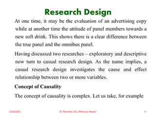 Research Design
At one time, it may be the evaluation of an advertising copy
while at another time the attitude of panel members towards a
new soft drink. This shows there is a clear difference between
the true panel and the omnibus panel.
Having discussed two researches – exploratory and descriptive
now turn to casual research design. As the name implies, a
casual research design investigates the cause and effect
relationship between two or more variables.
Concept of Causality
The concept of causality is complex. Let us take, for example
5/16/2021 Dr. Ravindra, IGU, Meerpur, Rewari 84
 