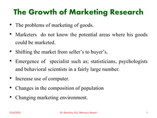 The Growth of Marketing Research
• The problems of marketing of goods.
• Marketers do not know the potential areas where his goods
could be marketed.
• Shifting the market from seller’s to buyer’s.
• Emergence of specialist such as; statisticians, psychologists
and behavioral scientists in a fairly large number.
• Increase use of computer.
• Changes in the composition of population
• Changing marketing environment.
5/16/2021 9
Dr. Ravindra, IGU, Meerpur, Rewari
 