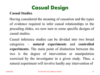 Casual Design
Casual Studies
Having considered the meaning of causation and the types
of evidence required to infer causal relationships in the
preceding slides, we now turn to some specific designs of
casual studies.
Casual inference studies can be divided into two broad
categories – natural experiments and controlled
experiments. The main point of distinction between the
two is the degree of intervention or manipulation
exercised by the investigator in a given study. Thus, a
natural experiment will involve hardly any intervention of
5/16/2021 Dr. Ravindra, IGU, Meerpur, Rewari 96
 