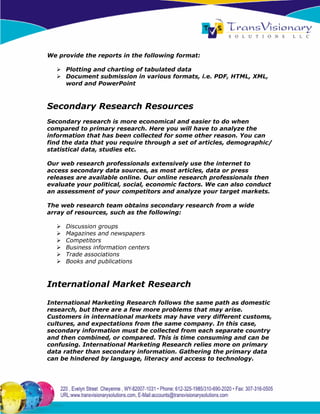 We provide the reports in the following format:

     Plotting and charting of tabulated data
     Document submission in various formats, i.e. PDF, HTML, XML,
     word and PowerPoint



Secondary Research Resources
Secondary research is more economical and easier to do when
compared to primary research. Here you will have to analyze the
information that has been collected for some other reason. You can
find the data that you require through a set of articles, demographic/
statistical data, studies etc.

Our web research professionals extensively use the internet to
access secondary data sources, as most articles, data or press
releases are available online. Our online research professionals then
evaluate your political, social, economic factors. We can also conduct
an assessment of your competitors and analyze your target markets.

The web research team obtains secondary research from a wide
array of resources, such as the following:

     Discussion groups
     Magazines and newspapers
     Competitors
     Business information centers
     Trade associations
     Books and publications



International Market Research

International Marketing Research follows the same path as domestic
research, but there are a few more problems that may arise.
Customers in international markets may have very different customs,
cultures, and expectations from the same company. In this case,
secondary information must be collected from each separate country
and then combined, or compared. This is time consuming and can be
confusing. International Marketing Research relies more on primary
data rather than secondary information. Gathering the primary data
can be hindered by language, literacy and access to technology.
 