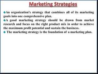 An organization's strategy that combines all of its marketing
goals into one comprehensive plan.
A good marketing strategy should be drawn from market
research and focus on the right product mix in order to achieve
the maximum profit potential and sustain the business.
The marketing strategy is the foundation of a marketing plan.
 