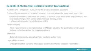 Beneﬁts of Abstracted, Decision Centric Transactions

Auditable and Transparent – full audit trail for all data, processes, decisions

Business/Systems Alignment – apply the correct business policies for every event, every time

Determine whether to offer/allow any product or service, under what terms and conditions, with
what costs/charges, then control all downstream consequences 
– all exactly in accordance with business policy

Perpetual Agility

Allow improvements to be implemented by SMEs by adjusting the Externalities continuously
(without code changes) as the organisation learns

Extensible

Externalities inherently allow plug’n’play products and services

Legacy Rejuvenation


Embed transaction container into Legacy systems to enhance capability / extend life
 