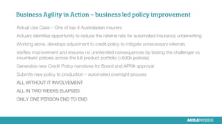 Business Agility in Action – business led policy improvement


Actual Use Case – One of top 4 Australasian insurers

Actuary identiﬁes opportunity to reduce the referral rate for automated insurance underwriting

Working alone, develops adjustment to credit policy to mitigate unnecessary referrals

Veriﬁes improvement and ensures no unintended consequences by testing the challenger vs
incumbent policies across the full product portfolio (>500k policies)

Generates new Credit Policy narratives for Board and APRA approval

Submits new policy to production – automated overnight process

ALL WITHOUT IT INVOLVEMENT

ALL IN TWO WEEKS ELAPSED

ONLY ONE PERSON END TO END

 