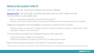 What is the matter with IT
High cost, high risk, long time for systems that are too inﬂexible

Requirements* that start badly as narrative and get worse through multiple one-way
transformations to executable code

What is a requirement (singular)? A process? A transaction?
No party can conﬁrm what is written as computer code matches what was intended by the narrative

Deliberate subjugation then assimilation of business concepts into IT concepts

Business reality is subsumed in IT jargon that has no business relevance (objects, components, layers,
standards, notations, processes, etc.)

So that business concepts are suffused throughout the code base

Losing their identity, integrity, and coherence
Technical and business concepts are fused into one single system image

Result: Every business change is a full scale IT construction project

* Requirements: http://www.modernanalyst.com/Resources/Articles/tabid/115/ID/1354/Requirements-and-the-Beast-of-Complexity.aspx
 