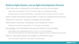 Build an Agile System, not an Agile Development Process

AGILE helps when it addresses the Externalities more than the Internalities

Agile must be measured in terms of business agility, not development agility

Building systems that fuse externalities / internalities faster and at less cost still = failure

Deliver a system that allows business SME’s to build and maintain ﬁnancial products

Separation of concerns – separate externalities and internalities

Retain distinct ownership, custodianship, and management of each

Business ownership of externalities / IT ownership of internalities

Build models of the externalities to be executed directly by the internalities 

Externalities exist independently before, during, and after internalities
Semi-rigid Internalities service agile externalities subject to periodic wholesale replacement

Make the relationship between Externalities and Internalities explicit

Use meta data to ‘late-bind’ Externalities and Internalities

 