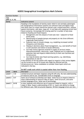 6GE02 Geographical Investigations Mark Scheme

Question Number
1(a)
QWC (i, ii, iii)
Series              Indicative content
                    Flooding is the inundation of land by water which is not normally submerged.
                    GIS (Geographical Information systems) are software tools and digital maps
                    that allow users to create interactive queries (user created searches), analyze
                    spatial information, edit data, maps etc. It can help with assessing current and
                    future scenarios. Increasingly GIS is being used for a number of key areas
                    linked to flooding and flood impacts:
                        • Management and risk analysis of land uses near / adjacent to flood
                            prone areas.
                        • Identification of people/groups and property at risk (from different
                            magnitude flood events).
                        • Potential risks of climate change, e.g. modelling increased rainfall
                            (frequency and intensity).
                        • Helping in decisions about flood management, e.g. cost benefit of hard
                            vs soft solutions and where to locate defences).
                        • Can help various agencies involved in supply of services (water,
                            telecommunications, electricity, roads, hospitals etc) to understand
                            potential risks and impacts linked directly to their own facilities and
                            infrastructure.
                        • Can help EA better plan flood warning systems, e.g. identifying
                            populations at risk etc.
                    A key element of the GIS system with regard to impacts is that various layers
                    can be turned on you off to reveal who might be affected and the
                    infrastructure etc. Some candidates to consider these layers which are
                    indicated in the key.

                    Do NOT credit work which is coastal rather than river flooding.
Level     Mark      Descriptor
Level 1   1-4       Limited structure and basic response using lift offs only. No real understanding
                    of resource and its use. Considerable errors in language.
Level 2   5-7       Some use of stimulus to develop own ideas. Some focus on impacts linked to
                    some understanding of resource/idea of layers. Some structure, and some
                    written language errors. Some use of terminology.
Level 3   8-10      A clear response with effective use of resources linked to impacts, with a
                    range of ideas. Expect understanding of GIS i.e. layers and ability to change
                    for different uses. Well structured response. Written language errors are rare.




                                              18
8GE01 Mark Scheme Summer 2009
 