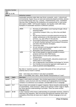 Question Number
3(c)
QWC (i, ii, iii)
Series              Indicative content
                    Sustainable solutions make take may forms: economic, socio / cultural and
                    environmental. Expect focus on local and community based activities, bottom-
                    up and requiring low start-up / running / implementation costs. Candidates
                    may also refer to Objective 2b funding etc as a pump-primer in rural areas.
                    Also expect a MEDC / UK focused response, but equally credit LEDC ideas.
                    Examples of sustainable solutions in different contexts:

                     MEDC             •   Provision of (affordable) rural housing through a Rural
                                          Housing Enabler.
                                      •   Community transport links, e.g. dial-a-bus and Medi-
                                          bus.
                                      •   Key Services Centres to provide essential services for
                                          smaller settlements in the hinterland; also combined
                                          services, e.g. post-office in the pub etc.
                                      •   Encouraging employment opportunities, e.g. promotion
                                          of farmers markets/selling of local produce/viticulture
                                          and other diversification strategies.
                                      •   Community radio.
                                      •   Art etc festivals to bring people together and create
                                          business/trade opportunities.
                                      •   Renewable fuels businesses and energy schemes.
                     LEDC             •   Use of local people as capacity builders to ensure
                                          projects continue when NGO leaves.
                                      •   Electrification of areas and providing new
                                          infrastructure.
                                      •   Promote farm related health, education projects and
                                          health posts in rural villages.
                                      •   Use of appropriate/intermediate technology for farmers
                                      •   Eco-friendly/environmental approach (dairy goats an
                                          issue) to prevent land degradation.

                    Key idea is ‘examine success’, so expect discussion of how well particular
                    schemes have or haven’t worked.

                    Note – more than one scheme in one place acceptable.
                    Note – if not RURAL then rubric. Allow flexible interpretation of ‘rural’.
Level     Mark      Descriptor
Level 1   1-4       Vague in both detail and depth. Very limited appreciation of sustainable
                    solutions. Lacks structure and very limited use of geographical terminology.
                    Limited or no reference to an example. Considerable errors in language.
Level 2   5-7       Uses at least one example to support response. Moves towards understanding
                    of sustainability. Some structure. Likely to be lacking in either range or depth,
                    but shows general understanding of principle. There are some written
                    language errors.
Level 3   8-10      A clear response which shows understanding of sustainable solutions, linked to
                    reducing rural inequality. Well structured and balanced response which uses
                    example(s) effectively (at least one in depth). Written language errors are
                    rare.
                                                                                (Total 35 Marks)

                                              26
8GE01 Mark Scheme Summer 2009
 